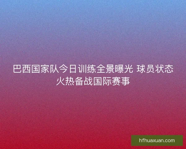 巴西国家队今日训练全景曝光 球员状态火热备战国际赛事