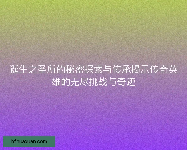 诞生之圣所的秘密探索与传承揭示传奇英雄的无尽挑战与奇迹
