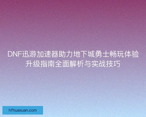 DNF迅游加速器助力地下城勇士畅玩体验升级指南全面解析与实战技巧