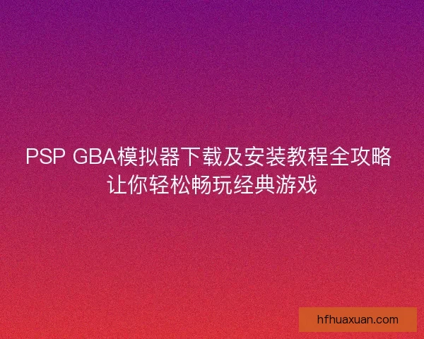 PSP GBA模拟器下载及安装教程全攻略 让你轻松畅玩经典游戏