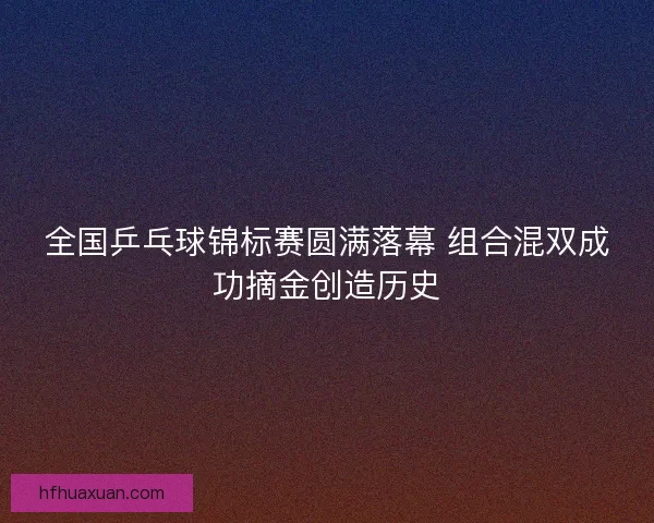 全国乒乓球锦标赛圆满落幕 组合混双成功摘金创造历史