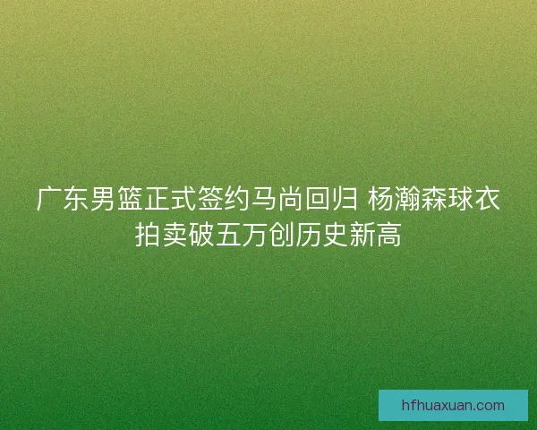 广东男篮正式签约马尚回归 杨瀚森球衣拍卖破五万创历史新高