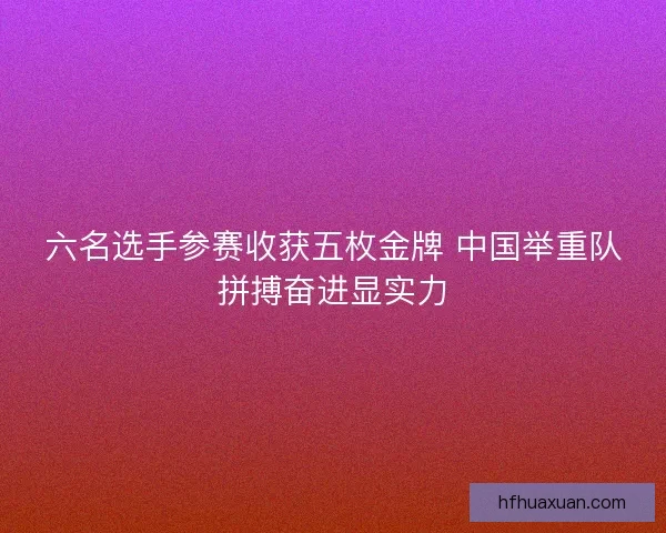 六名选手参赛收获五枚金牌 中国举重队拼搏奋进显实力