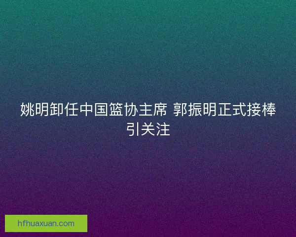 姚明卸任中国篮协主席 郭振明正式接棒引关注