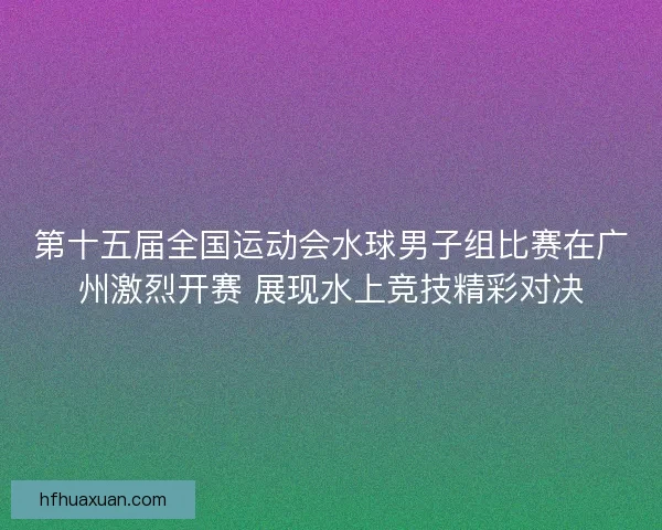 第十五届全国运动会水球男子组比赛在广州激烈开赛 展现水上竞技精彩对决