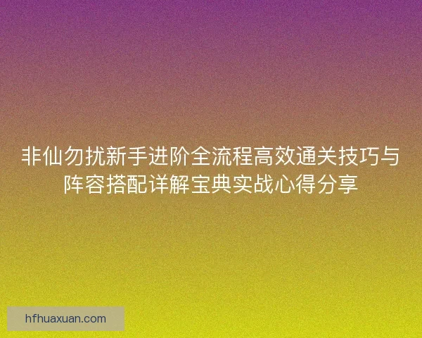 非仙勿扰新手进阶全流程高效通关技巧与阵容搭配详解宝典实战心得分享