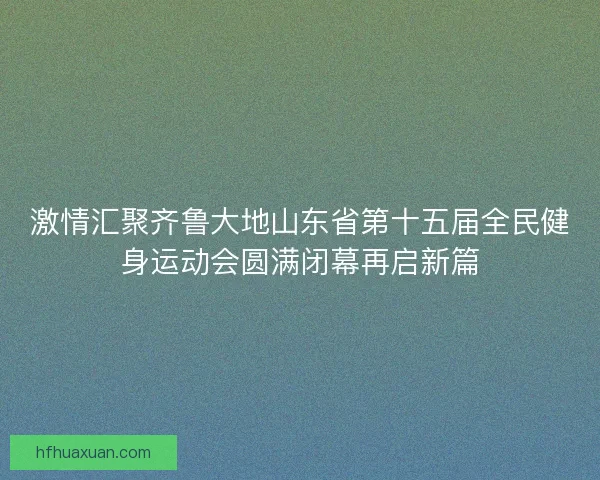 激情汇聚齐鲁大地山东省第十五届全民健身运动会圆满闭幕再启新篇