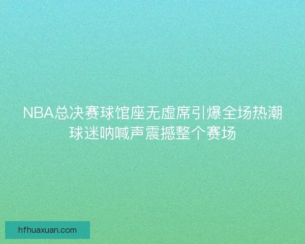 NBA总决赛球馆座无虚席引爆全场热潮球迷呐喊声震撼整个赛场