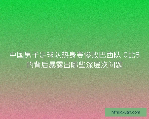 中国男子足球队热身赛惨败巴西队 0比8的背后暴露出哪些深层次问题