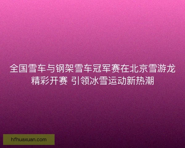 全国雪车与钢架雪车冠军赛在北京雪游龙精彩开赛 引领冰雪运动新热潮