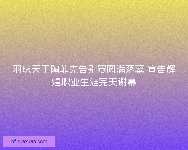 羽球天王陶菲克告别赛圆满落幕 宣告辉煌职业生涯完美谢幕