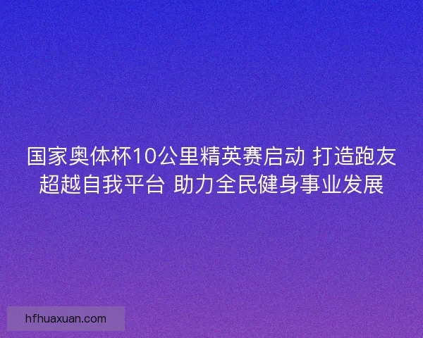 国家奥体杯10公里精英赛启动 打造跑友超越自我平台 助力全民健身事业发展