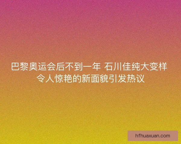 巴黎奥运会后不到一年 石川佳纯大变样 令人惊艳的新面貌引发热议